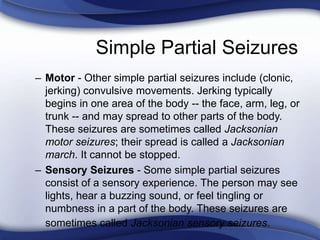 Simple Partial Seizures
– Motor - Other simple partial seizures include (clonic,
jerking) convulsive movements. Jerking typically
begins in one area of the body -- the face, arm, leg, or
trunk -- and may spread to other parts of the body.
These seizures are sometimes called Jacksonian
motor seizures; their spread is called a Jacksonian
march. It cannot be stopped.
– Sensory Seizures - Some simple partial seizures
consist of a sensory experience. The person may see
lights, hear a buzzing sound, or feel tingling or
numbness in a part of the body. These seizures are
sometimes called Jacksonian sensory seizures.
 