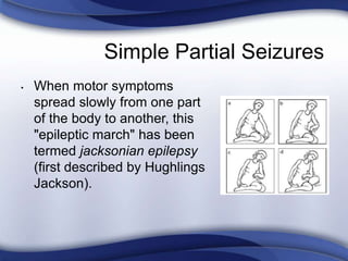 Simple Partial Seizures
• When motor symptoms
spread slowly from one part
of the body to another, this
"epileptic march" has been
termed jacksonian epilepsy
(first described by Hughlings
Jackson).
 