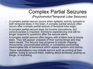 Complex Partial Seizures
(Psychomotor/Temporal Lobe Seizures)
• A complex partial seizure occurs when epileptic activity spreads to
both temporal lobes in the brain. A complex partial seizure often
occurs after a simple partial seizure of temporal lobe origin.
• A complex partial seizure does not involve convulsions, but
consciousness is impaired. Someone experiencing one will no
longer respond to questions after the seizure starts.
• A complex partial seizure often begins with a blank look or empty
stare. They will appear unaware of their surroundings and may
seem dazed. The seizure may progress to include chewing
movements, uncoordinated activity, or sometimes performing
meaningless bits of behaviour which appear random and clumsy.
• These automatisms may include actions such as picking at their
clothes, trying to remove them, walking about aimlessly, picking up
things, or mumbling.
 