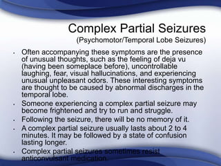 • Often accompanying these symptoms are the presence
of unusual thoughts, such as the feeling of deja vu
(having been someplace before), uncontrollable
laughing, fear, visual hallucinations, and experiencing
unusual unpleasant odors. These interesting symptoms
are thought to be caused by abnormal discharges in the
temporal lobe.
• Someone experiencing a complex partial seizure may
become frightened and try to run and struggle.
• Following the seizure, there will be no memory of it.
• A complex partial seizure usually lasts about 2 to 4
minutes. It may be followed by a state of confusion
lasting longer.
• Complex partial seizures sometimes resist
anticonvulsant medication.
Complex Partial Seizures
(Psychomotor/Temporal Lobe Seizures)
 