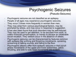Psychogenic Seizures
(Pseudo-Seizures)
• Psychogenic seizures are not classified as an epilepsy.
• People of all ages may experience psychogenic seizures.
• They occur 3 times more frequently in women than men.
• They may arise from various psychological factors, may be
prompted by stress, and may occur in response to suggestion.
• It has also been found that such disorders may be self-induced.
They may be used to get attention, to be excused from work, to
collect financial compensation, or merely to escape an intolerable
social situation. They seldom occur in the absence of others.
• Psychogenic seizures can be characterized by features common
with epilepsy like writhing and thrashing movements, quivering,
screaming or talking sounds, and falling to the floor.
• Psychogenic attacks differ from epileptic seizures in that out-of-
phase movements of the upper and lower extremities, pelvic
thrusting, and side-to-side head movements are evident.
 
