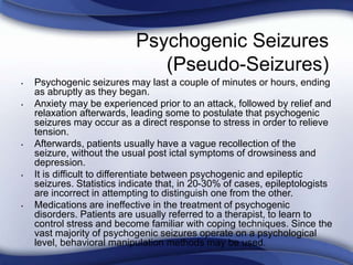 Psychogenic Seizures
(Pseudo-Seizures)
• Psychogenic seizures may last a couple of minutes or hours, ending
as abruptly as they began.
• Anxiety may be experienced prior to an attack, followed by relief and
relaxation afterwards, leading some to postulate that psychogenic
seizures may occur as a direct response to stress in order to relieve
tension.
• Afterwards, patients usually have a vague recollection of the
seizure, without the usual post ictal symptoms of drowsiness and
depression.
• It is difficult to differentiate between psychogenic and epileptic
seizures. Statistics indicate that, in 20-30% of cases, epileptologists
are incorrect in attempting to distinguish one from the other.
• Medications are ineffective in the treatment of psychogenic
disorders. Patients are usually referred to a therapist, to learn to
control stress and become familiar with coping techniques. Since the
vast majority of psychogenic seizures operate on a psychological
level, behavioral manipulation methods may be used.
 