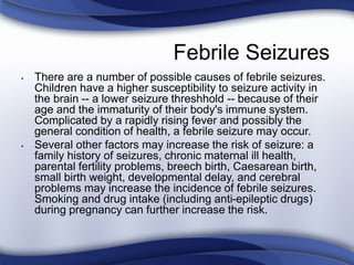 Febrile Seizures
• There are a number of possible causes of febrile seizures.
Children have a higher susceptibility to seizure activity in
the brain -- a lower seizure threshhold -- because of their
age and the immaturity of their body's immune system.
Complicated by a rapidly rising fever and possibly the
general condition of health, a febrile seizure may occur.
• Several other factors may increase the risk of seizure: a
family history of seizures, chronic maternal ill health,
parental fertility problems, breech birth, Caesarean birth,
small birth weight, developmental delay, and cerebral
problems may increase the incidence of febrile seizures.
Smoking and drug intake (including anti-epileptic drugs)
during pregnancy can further increase the risk.
 