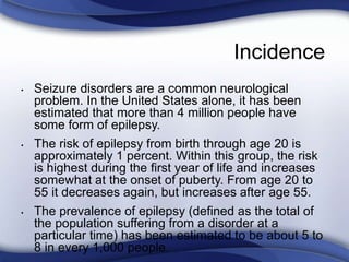 Incidence
• Seizure disorders are a common neurological
problem. In the United States alone, it has been
estimated that more than 4 million people have
some form of epilepsy.
• The risk of epilepsy from birth through age 20 is
approximately 1 percent. Within this group, the risk
is highest during the first year of life and increases
somewhat at the onset of puberty. From age 20 to
55 it decreases again, but increases after age 55.
• The prevalence of epilepsy (defined as the total of
the population suffering from a disorder at a
particular time) has been estimated to be about 5 to
8 in every 1,000 people.
 