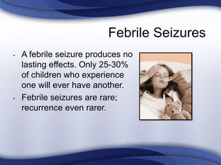 Febrile Seizures
• A febrile seizure produces no
lasting effects. Only 25-30%
of children who experience
one will ever have another.
• Febrile seizures are rare;
recurrence even rarer.
 