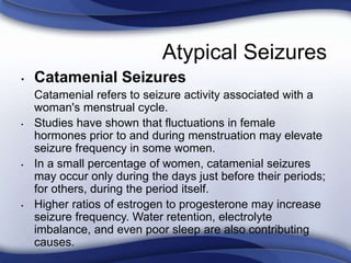 Atypical Seizures
• Catamenial Seizures
Catamenial refers to seizure activity associated with a
woman's menstrual cycle.
• Studies have shown that fluctuations in female
hormones prior to and during menstruation may elevate
seizure frequency in some women.
• In a small percentage of women, catamenial seizures
may occur only during the days just before their periods;
for others, during the period itself.
• Higher ratios of estrogen to progesterone may increase
seizure frequency. Water retention, electrolyte
imbalance, and even poor sleep are also contributing
causes.
 