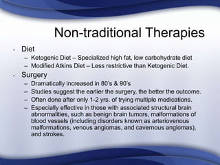 Non-traditional Therapies
• Diet
– Ketogenic Diet – Specialized high fat, low carbohydrate diet
– Modified Atkins Diet – Less restrictive than Ketogenic Diet.
• Surgery
– Dramatically increased in 80’s & 90’s
– Studies suggest the earlier the surgery, the better the outcome.
– Often done after only 1-2 yrs. of trying multiple medications.
– Especially effective in those with associated structural brain
abnormalities, such as benign brain tumors, malformations of
blood vessels (including disorders known as arteriovenous
malformations, venous angiomas, and cavernous angiomas),
and strokes.
 