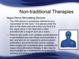 Non-traditional Therapies
• Vagus Nerve Stimulating Devices
– The VNS device is sometimes referred to as a
"pacemaker for the brain." It is placed under the
skin on the chest wall and a wire runs from it to
the vagus nerve in the neck and is often
activated with a magnet worn as a watch.
– Patients who suffer from complex partial seizures
or generalized seizures where consciousness is
lost, and who do not respond to anticonvulsant
medication, and patients who cannot undergo
brain surgery are considered good candidates for
vagus nerve stimulation therapy. It also may be
ecommended as a treatment for photosensitive
epilepsy and epilepsy resulting from head injury
 