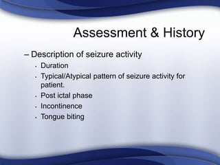 Assessment & History
– Description of seizure activity
• Duration
• Typical/Atypical pattern of seizure activity for
patient.
• Post ictal phase
• Incontinence
• Tongue biting
 