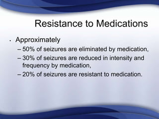 Resistance to Medications
• Approximately
– 50% of seizures are eliminated by medication,
– 30% of seizures are reduced in intensity and
frequency by medication,
– 20% of seizures are resistant to medication.
 