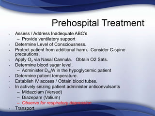 Prehospital Treatment
• Assess / Address Inadequate ABC’s
– Provide ventilatory support
• Determine Level of Consciousness.
• Protect patient from additional harm. Consider C-spine
precautions.
• Apply O2 via Nasal Cannula. Obtain O2 Sats.
• Determine blood sugar level.
– Administer D50W in the hypoglycemic patient
• Determine patient temperature.
• Establish IV access / Obtain blood tubes.
• In actively seizing patient administer anticonvulsants
– Midazolam (Versed)
– Diazepam (Valium)
– Observe for respiratory depression.
• Transport
 