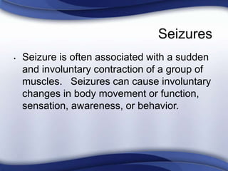 Seizures
• Seizure is often associated with a sudden
and involuntary contraction of a group of
muscles. Seizures can cause involuntary
changes in body movement or function,
sensation, awareness, or behavior.
 
