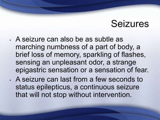 Seizures
• A seizure can also be as subtle as
marching numbness of a part of body, a
brief loss of memory, sparkling of flashes,
sensing an unpleasant odor, a strange
epigastric sensation or a sensation of fear.
• A seizure can last from a few seconds to
status epilepticus, a continuous seizure
that will not stop without intervention.
 