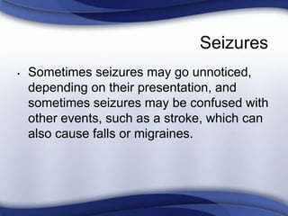Seizures
• Sometimes seizures may go unnoticed,
depending on their presentation, and
sometimes seizures may be confused with
other events, such as a stroke, which can
also cause falls or migraines.
 
