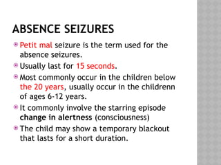 ABSENCE SEIZURES
 Petit mal seizure is the term used for the
absence seizures.
 Usually last for 15 seconds.
 Most commonly occur in the children below
the 20 years, usually occur in the childrenn
of ages 6-12 years.
 It commonly involve the starring episode
change in alertness (consciousness)
 The child may show a temporary blackout
that lasts for a short duration.
 
