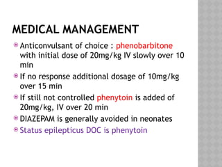 MEDICAL MANAGEMENT
 Anticonvulsant of choice : phenobarbitone
with initial dose of 20mg/kg IV slowly over 10
min
 If no response additional dosage of 10mg/kg
over 15 min
 If still not controlled phenytoin is added of
20mg/kg, IV over 20 min
 DIAZEPAM is generally avoided in neonates
 Status epilepticus DOC is phenytoin
 
