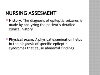 NURSING ASSESMENT
 History. The diagnosis of epileptic seizures is
made by analyzing the patient’s detailed
clinical history.
 Physical exam. A physical examination helps
in the diagnosis of specific epileptic
syndromes that cause abnormal findings
 