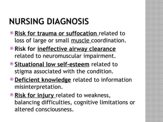 NURSING DIAGNOSIS
 Risk for trauma or suffocation related to
loss of large or small muscle coordination.
 Risk for ineffective airway clearance
related to neuromuscular impairment.
 Situational low self-esteem related to
stigma associated with the condition.
 Deficient knowledge related to information
misinterpretation.
 Risk for injury related to weakness,
balancing difficulties, cognitive limitations or
altered consciousness.
 