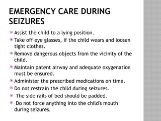 EMERGENCY CARE DURING
SEIZURES
 Assist the child to a lying position.
 Take off eye glasses, if the child wears and loosen
tight clothes.
 Remove dangerous objects from the vicinity of the
child.
 Maintain patent airway and adequate oxygenation
must be ensured.
 Administer the prescribed medications on time.
 Do not restrain the child during seizures.
 The side rails of bed should be padded.
 Do not force anything into the child's mouth
during seizures.
 