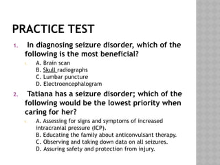 PRACTICE TEST
1. In diagnosing seizure disorder, which of the
following is the most beneficial?
1. A. Brain scan
B. Skull radiographs
C. Lumbar puncture
D. Electroencephalogram
2. Tatiana has a seizure disorder; which of the
following would be the lowest priority when
caring for her?
1. A. Assessing for signs and symptoms of increased
intracranial pressure (ICP).
B. Educating the family about anticonvulsant therapy.
C. Observing and taking down data on all seizures.
D. Assuring safety and protection from injury.
 