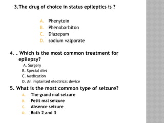 3.The drug of choice in status epileptics is ?
A. Phenytoin
B. Phenobarbiton
C. Diazepam
D. sodium valporate
4. . Which is the most common treatment for
epilepsy?
A. Surgery
B. Special diet
C. Medication
D. An implanted electrical device
5. What is the most common type of seizure?
A. The grand mal seizure
B. Petit mal seizure
C. Absence seizure
D. Both 2 and 3
 