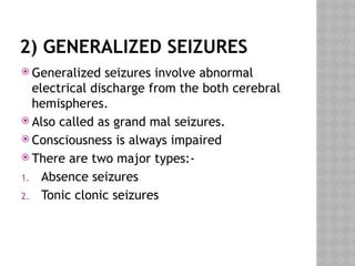 2) GENERALIZED SEIZURES
 Generalized seizures involve abnormal
electrical discharge from the both cerebral
hemispheres.
 Also called as grand mal seizures.
 Consciousness is always impaired
 There are two major types:-
1. Absence seizures
2. Tonic clonic seizures
 