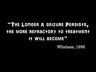 “The Longer A seizure Persists, 
the more refractory to treatment 
it will become” 
Wheless, 1996 
 
