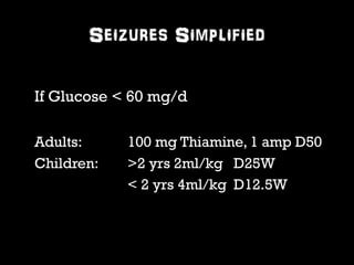 Seizures Simplified 
If Glucose < 60 mg/d 
Adults: 100 mg Thiamine, 1 amp D50 
Children: >2 yrs 2ml/kg D25W 
< 2 yrs 4ml/kg D12.5W 
 