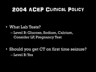 2004 ACEP Clinical Policy 
• What Lab Tests? 
– Level B: Glucose, Sodium, Calcium, 
Consider LP, Pregnancy Test 
• Should you get CT on first time seizure? 
– Level B: Yes 
 