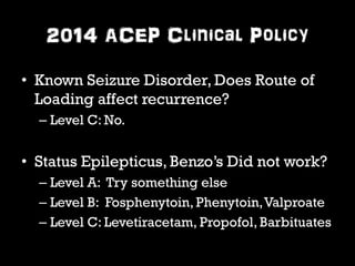 2014 ACEP Clinical Policy 
• Known Seizure Disorder, Does Route of 
Loading affect recurrence? 
– Level C: No. 
• Status Epilepticus, Benzo’s Did not work? 
– Level A: Try something else 
– Level B: Fosphenytoin, Phenytoin, Valproate 
– Level C: Levetiracetam, Propofol, Barbituates 
 