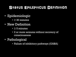 Status Epilepticus Definition 
• Epidemiologic 
• ≥ 30 minutes 
• New Definition 
• ≥ 5 minutes 
• 2 or more seizures without recovery of 
consciousness 
• Pathological 
• Failure of inhibitory pathways (GABA) 
 
