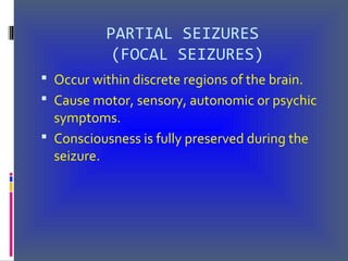 PARTIAL SEIZURES
(FOCAL SEIZURES)
 Occur within discrete regions of the brain.
 Cause motor, sensory, autonomic or psychic
symptoms.
 Consciousness is fully preserved during the
seizure.
 