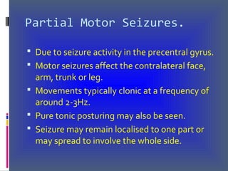 Partial Motor Seizures.
 Due to seizure activity in the precentral gyrus.
 Motor seizures affect the contralateral face,
arm, trunk or leg.
 Movements typically clonic at a frequency of
around 2-3Hz.
 Pure tonic posturing may also be seen.
 Seizure may remain localised to one part or
may spread to involve the whole side.
 