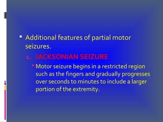  Additional features of partial motor
seizures.
1. JACKSONIAN SEIZURE
 Motor seizure begins in a restricted region
such as the fingers and gradually progresses
over seconds to minutes to include a larger
portion of the extremity.
 