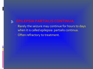 3. EPILEPSIA PARTIALIS CONTINUA.
 Rarely the seizure may continue for hours to days
when it is called epilepsia partialis continua.
 Often refractory to treatment.
 