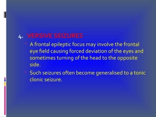 4. VERSIVE SEIZURES
 A frontal epileptic focus may involve the frontal
eye field causing forced deviation of the eyes and
sometimes turning of the head to the opposite
side.
 Such seizures often become generalised to a tonic
clonic seizure.
 