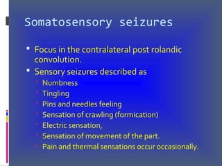Somatosensory seizures
 Focus in the contralateral post rolandic
convolution.
 Sensory seizures described as
 Numbness
 Tingling
 Pins and needles feeling
 Sensation of crawling (formication)
 Electric sensation,
 Sensation of movement of the part.
 Pain and thermal sensations occur occasionally.
 