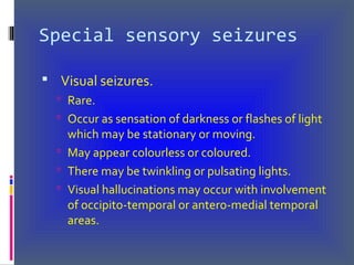Special sensory seizures
 Visual seizures.
 Rare.
 Occur as sensation of darkness or flashes of light
which may be stationary or moving.
 May appear colourless or coloured.
 There may be twinkling or pulsating lights.
 Visual hallucinations may occur with involvement
of occipito-temporal or antero-medial temporal
areas.
 