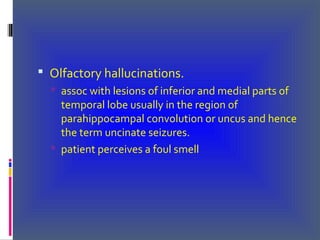  Olfactory hallucinations.
 assoc with lesions of inferior and medial parts of
temporal lobe usually in the region of
parahippocampal convolution or uncus and hence
the term uncinate seizures.
 patient perceives a foul smell
 