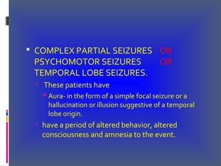 COMPLEX PARTIAL SEIZURES OR
PSYCHOMOTOR SEIZURES OR
TEMPORAL LOBE SEIZURES.
 These patients have
 Aura- in the form of a simple focal seizure or a
hallucination or illusion suggestive of a temporal
lobe origin.
 have a period of altered behavior, altered
consciousness and amnesia to the event.
 