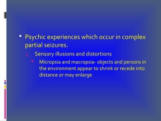  Psychic experiences which occur in complex
partial seizures.
1. Sensory illusions and distortions
 Micropsia and macropsia- objects and persons in
the environment appear to shrink or recede into
distance or may enlarge
 