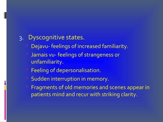 3. Dyscognitive states.
 Dejavu- feelings of increased familiarity.
 Jamais vu- feelings of strangeness or
unfamiliarity.
 Feeling of depersonalisation.
 Sudden interruption in memory.
 Fragments of old memories and scenes appear in
patients mind and recur with striking clarity.
 