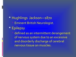 Hughlings Jackson—1870
 Eminent British Neurologist.
 Epilepsy
 defined as an intermittent derangement
of nervous system due to an excessive
and disorderly discharge of cerebral
nervous tissue on muscles.
 