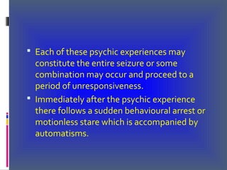 Each of these psychic experiences may
constitute the entire seizure or some
combination may occur and proceed to a
period of unresponsiveness.
 Immediately after the psychic experience
there follows a sudden behavioural arrest or
motionless stare which is accompanied by
automatisms.
 