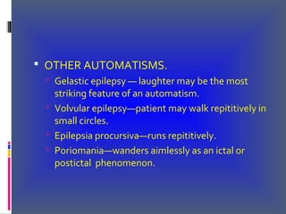  OTHER AUTOMATISMS.
 Gelastic epilepsy — laughter may be the most
striking feature of an automatism.
 Volvular epilepsy—patient may walk repititively in
small circles.
 Epilepsia procursiva—runs repititively.
 Poriomania—wanders aimlessly as an ictal or
postictal phenomenon.
 