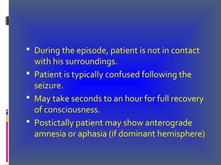  During the episode, patient is not in contact
with his surroundings.
 Patient is typically confused following the
seizure.
 May take seconds to an hour for full recovery
of consciousness.
 Postictally patient may show anterograde
amnesia or aphasia (if dominant hemisphere)
 