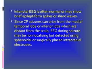  Interictal EEG is often normal or may show
brief epileptiform spikes or sharo waves.
 Since CP seizures can arise from the medial
temporal lobe or inferior lobe which are
distant from the scalp, EEG during seizure
may be non localising but detected using
sphenoidal or surgically placed intracranial
electrodes.
 