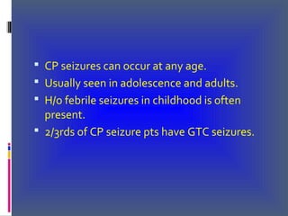  CP seizures can occur at any age.
 Usually seen in adolescence and adults.
 H/o febrile seizures in childhood is often
present.
 2/3rds of CP seizure pts have GTC seizures.
 