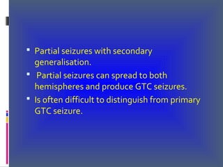  Partial seizures with secondary
generalisation.
 Partial seizures can spread to both
hemispheres and produce GTC seizures.
 Is often difficult to distinguish from primary
GTC seizure.
 