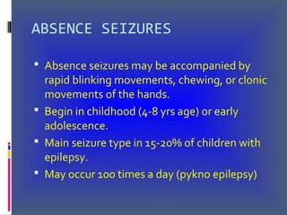 ABSENCE SEIZURES
 Absence seizures may be accompanied by
rapid blinking movements, chewing, or clonic
movements of the hands.
 Begin in childhood (4-8 yrs age) or early
adolescence.
 Main seizure type in 15-20% of children with
epilepsy.
 May occur 100 times a day (pykno epilepsy)
 